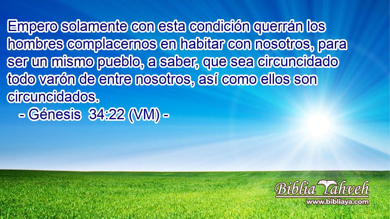  Empero solamente con esta condición querrán los hombres complacernos en habitar con nosotros, para ser un mismo pueblo, a saber, que sea circuncidado todo varón de entre nosotros, así como ellos son circuncidados. 