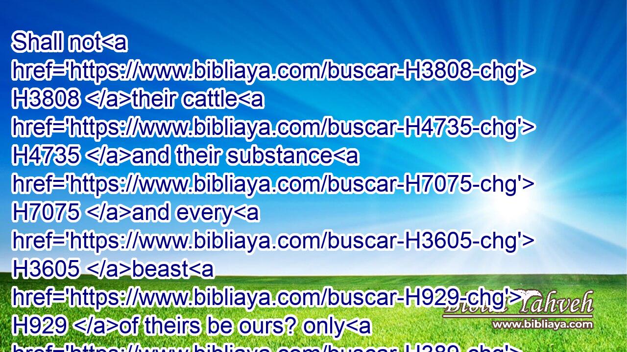 Shall not H3808 their cattle H4735 and their substance H7075 and every H3605 beast H929 of theirs be ours? only H389 let us consent H225 unto them, and they will dwell H3427 with H854 us.