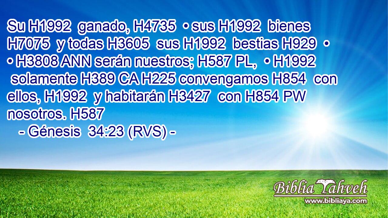 Su H1992  ganado, H4735  • sus H1992  bienes H7075  y todas H3605  sus H1992  bestias H929  • • H3808 ANN serán nuestros; H587 PL,  • H1992  solamente H389 CA H225 convengamos H854  con ellos, H1992  y habitarán H3427  con H854 PW nosotros. H587  