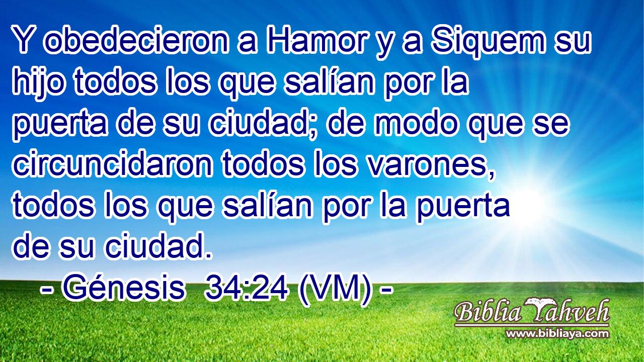  Y obedecieron a Hamor y a Siquem su hijo todos los que salían por la puerta de su ciudad; de modo que se circuncidaron todos los varones, todos los que salían por la puerta de su ciudad. 