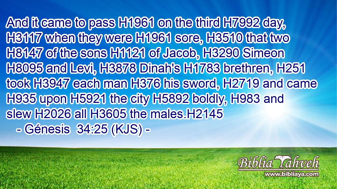 And it came to pass H1961 on the third H7992 day, H3117 when they were H1961 sore, H3510 that two H8147 of the sons H1121 of Jacob, H3290 Simeon H8095 and Levi, H3878 Dinah's H1783 brethren, H251 took H3947 each man H376 his sword, H2719 and came H935 upon H5921 the city H5892 boldly, H983 and slew H2026 all H3605 the males.H2145