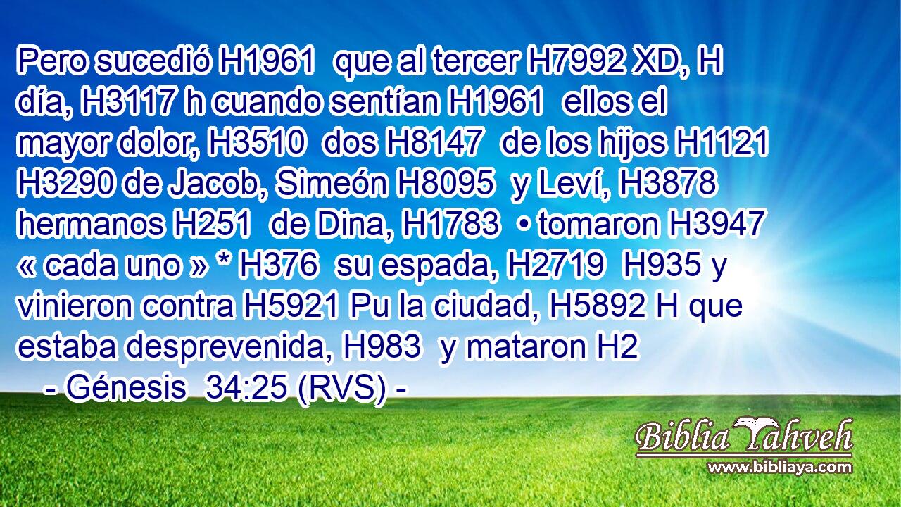 Pero sucedió H1961  que al tercer H7992 XD, H día, H3117 h cuando sentían H1961  ellos el mayor dolor, H3510  dos H8147  de los hijos H1121  H3290 de Jacob, Simeón H8095  y Leví, H3878  hermanos H251  de Dina, H1783  • tomaron H3947  « cada uno » * H376  su espada, H2719  H935 y vinieron contra H5921 Pu la ciudad, H5892 H que estaba desprevenida, H983  y mataron H2
