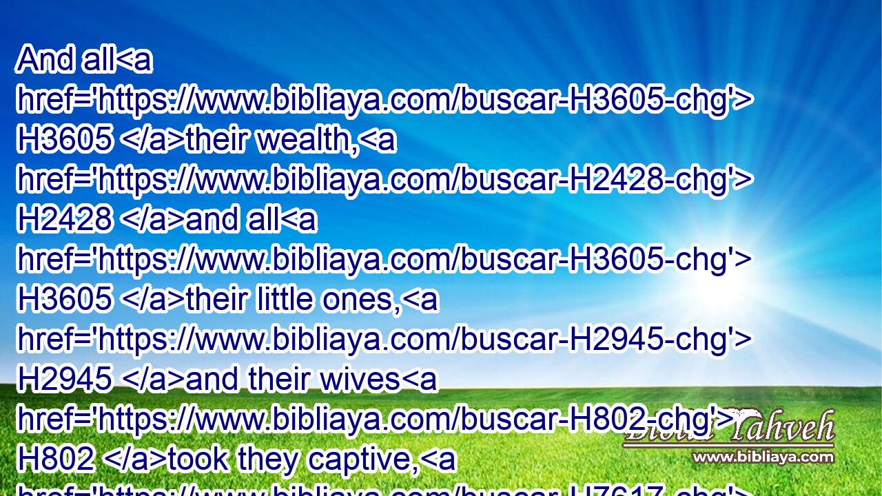And all H3605 their wealth, H2428 and all H3605 their little ones, H2945 and their wives H802 took they captive, H7617 and spoiled H962 even all H3605 that H834 was in the house.H1004