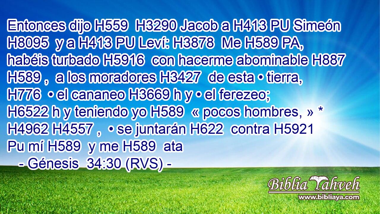 Entonces dijo H559  H3290 Jacob a H413 PU Simeón H8095  y a H413 PU Leví: H3878  Me H589 PA,  habéis turbado H5916  con hacerme abominable H887 H589 ,  a los moradores H3427  de esta • tierra, H776  • el cananeo H3669 h y • el ferezeo; H6522 h y teniendo yo H589  « pocos hombres, » * H4962 H4557 ,  • se juntarán H622  contra H5921 Pu mí H589  y me H589  ata
