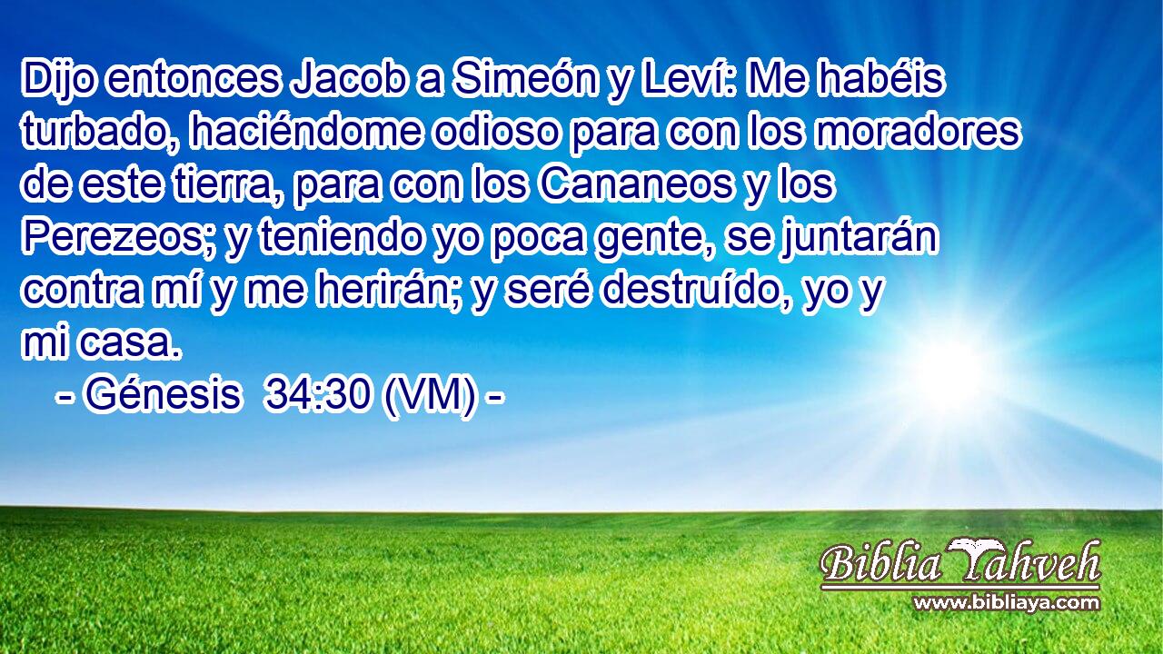  Dijo entonces Jacob a Simeón y Leví: Me habéis turbado, haciéndome odioso para con los moradores de este tierra, para con los Cananeos y los Perezeos; y teniendo yo poca gente, se juntarán contra mí y me herirán; y seré destruído, yo y mi casa. 