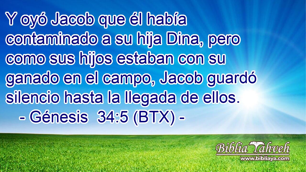 Y oyó Jacob que él había contaminado a su hija Dina, pero como sus hijos estaban con su ganado en el campo, Jacob guardó silencio hasta la llegada de ellos.