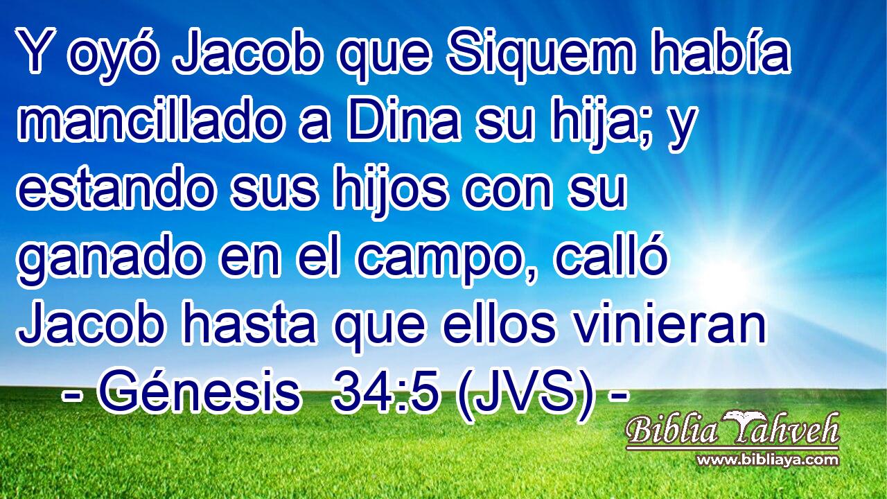 Y oyó Jacob que Siquem había mancillado a Dina su hija; y estando sus hijos con su ganado en el campo, calló Jacob hasta que ellos vinieran