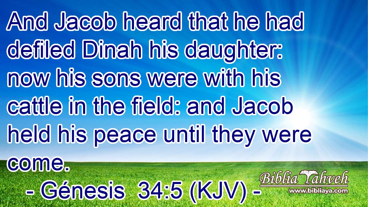 And Jacob heard that he had defiled Dinah his daughter: now his sons were with his cattle in the field: and Jacob held his peace until they were come.