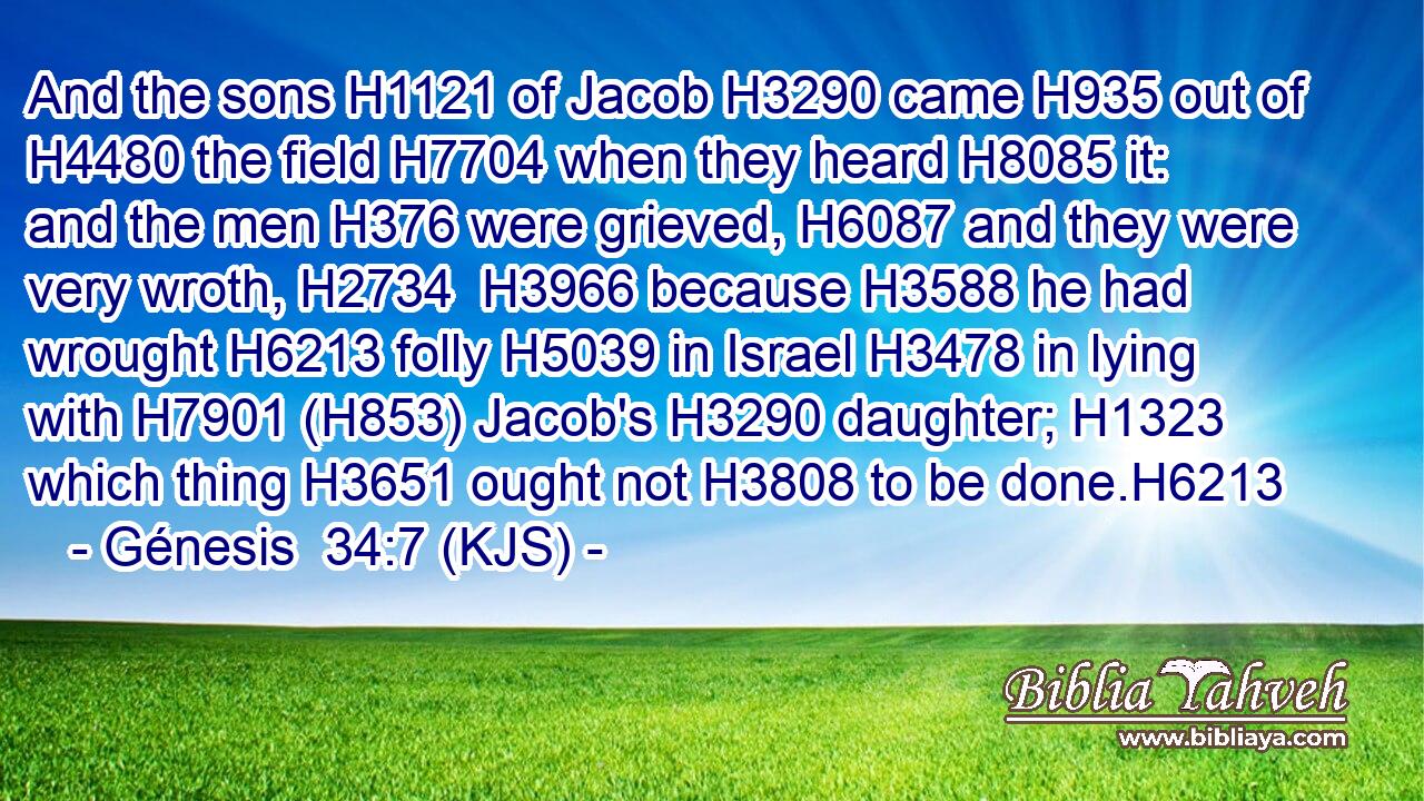 And the sons H1121 of Jacob H3290 came H935 out of H4480 the field H7704 when they heard H8085 it: and the men H376 were grieved, H6087 and they were very wroth, H2734  H3966 because H3588 he had wrought H6213 folly H5039 in Israel H3478 in lying with H7901 (H853) Jacob's H3290 daughter; H1323 which thing H3651 ought not H3808 to be done.H6213