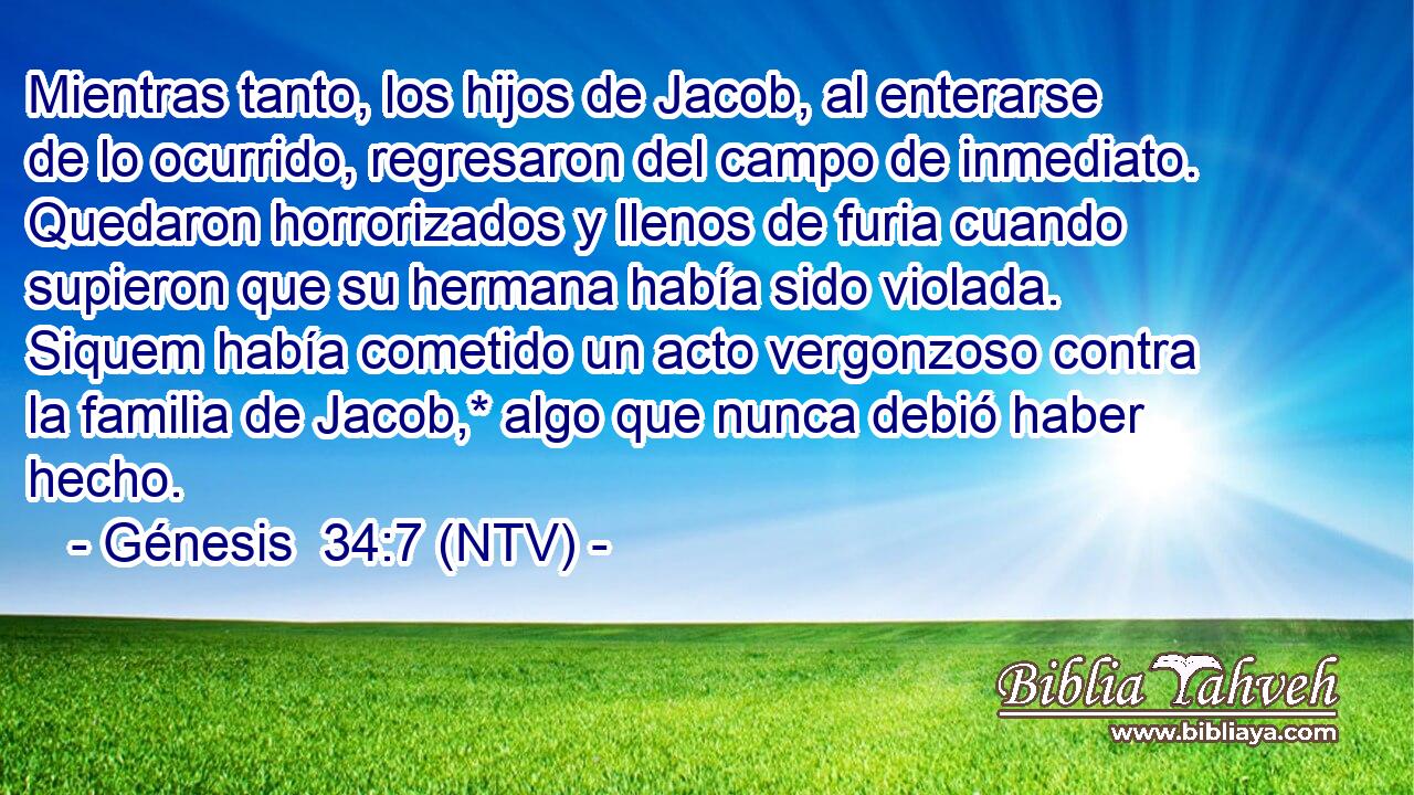 Mientras tanto, los hijos de Jacob, al enterarse de lo ocurrido, regresaron del campo de inmediato. Quedaron horrorizados y llenos de furia cuando supieron que su hermana había sido violada. Siquem había cometido un acto vergonzoso contra la familia de Jacob,* algo que nunca debió haber hecho.