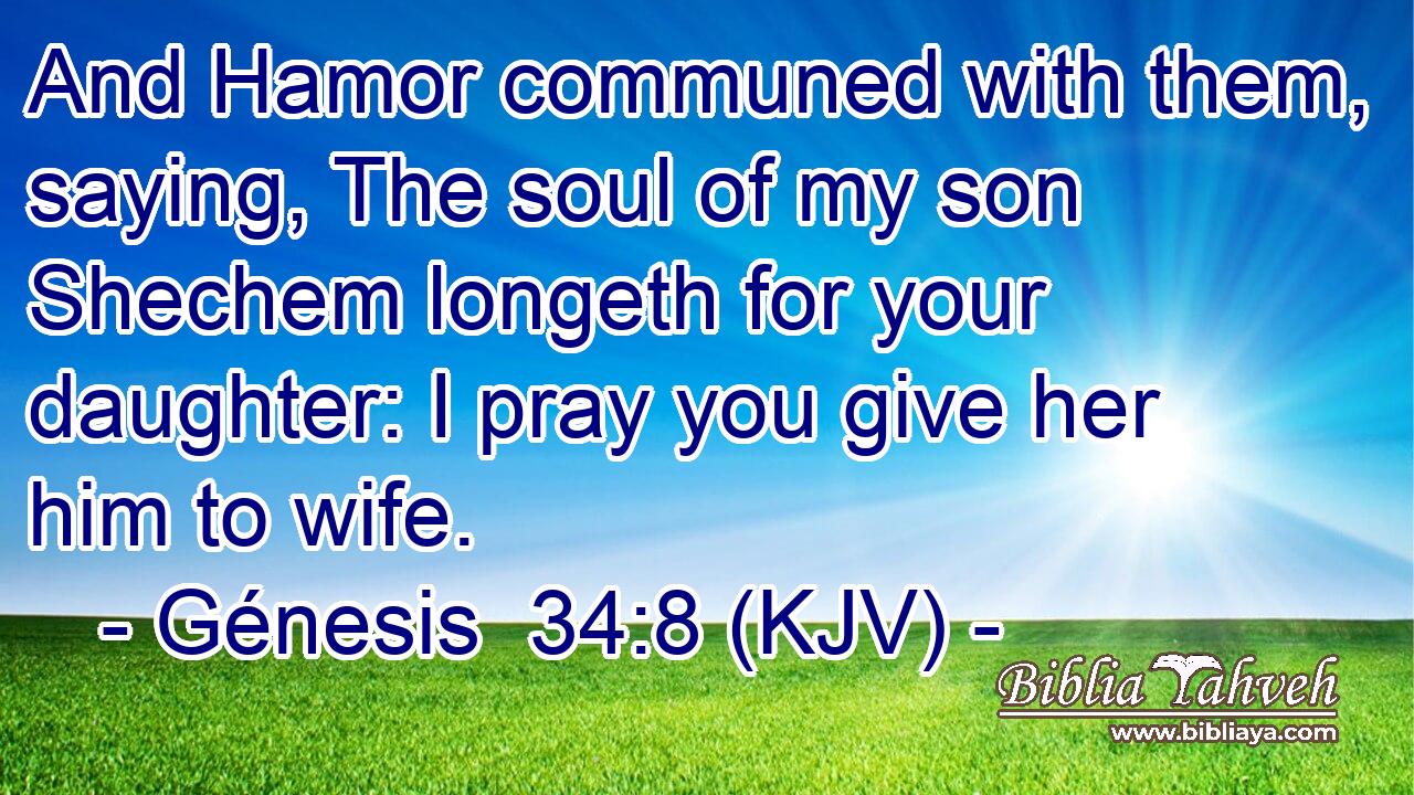 And Hamor communed with them, saying, The soul of my son Shechem longeth for your daughter: I pray you give her him to wife.