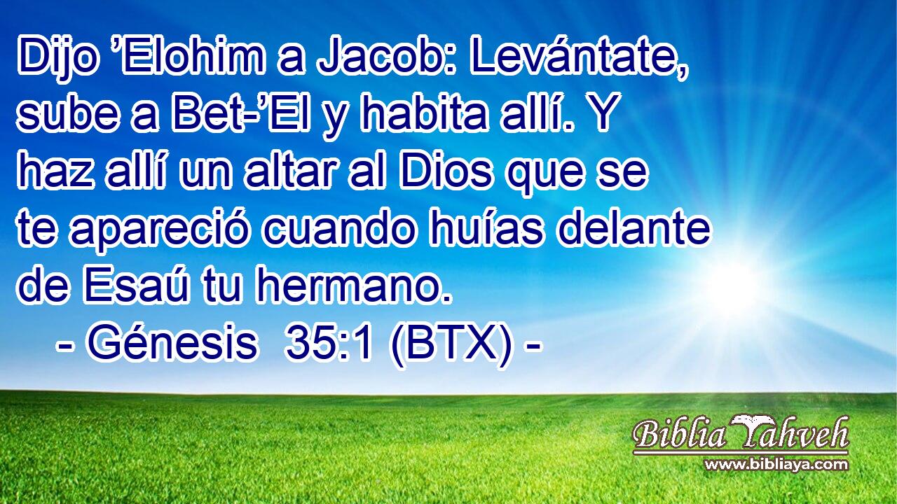 Dijo ’Elohim a Jacob: Levántate, sube a Bet-’El y habita allí. Y haz allí un altar al Dios que se te apareció cuando huías delante de Esaú tu hermano.