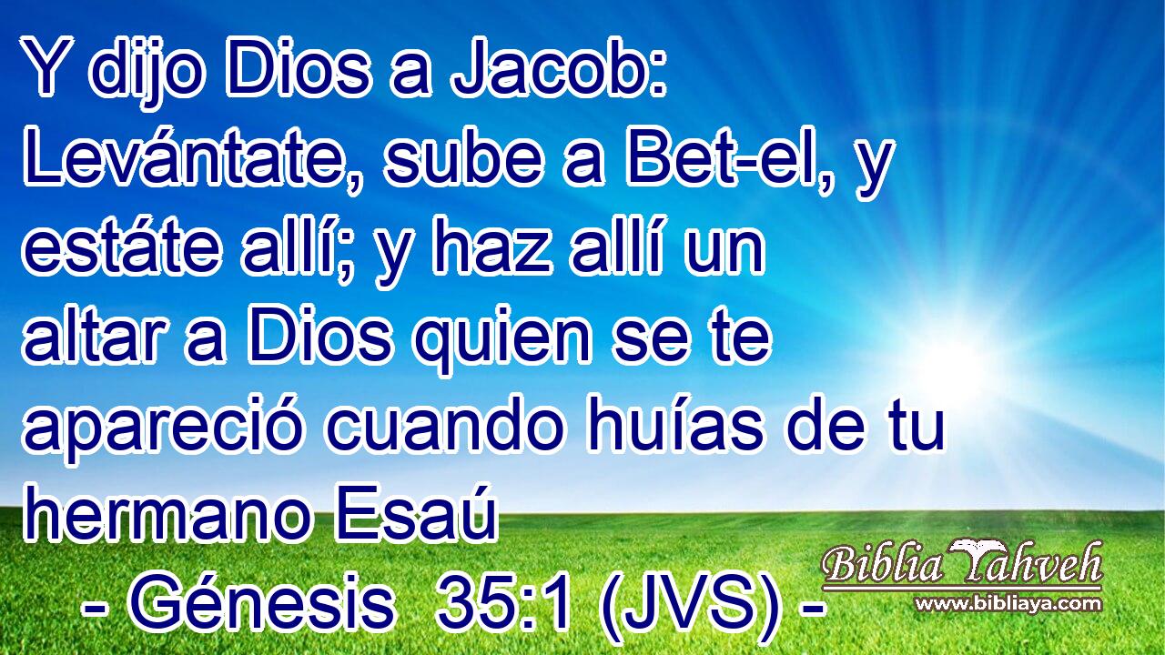 Y dijo Dios a Jacob: Levántate, sube a Bet-el, y estáte allí; y haz allí un altar a Dios quien se te apareció cuando huías de tu hermano Esaú