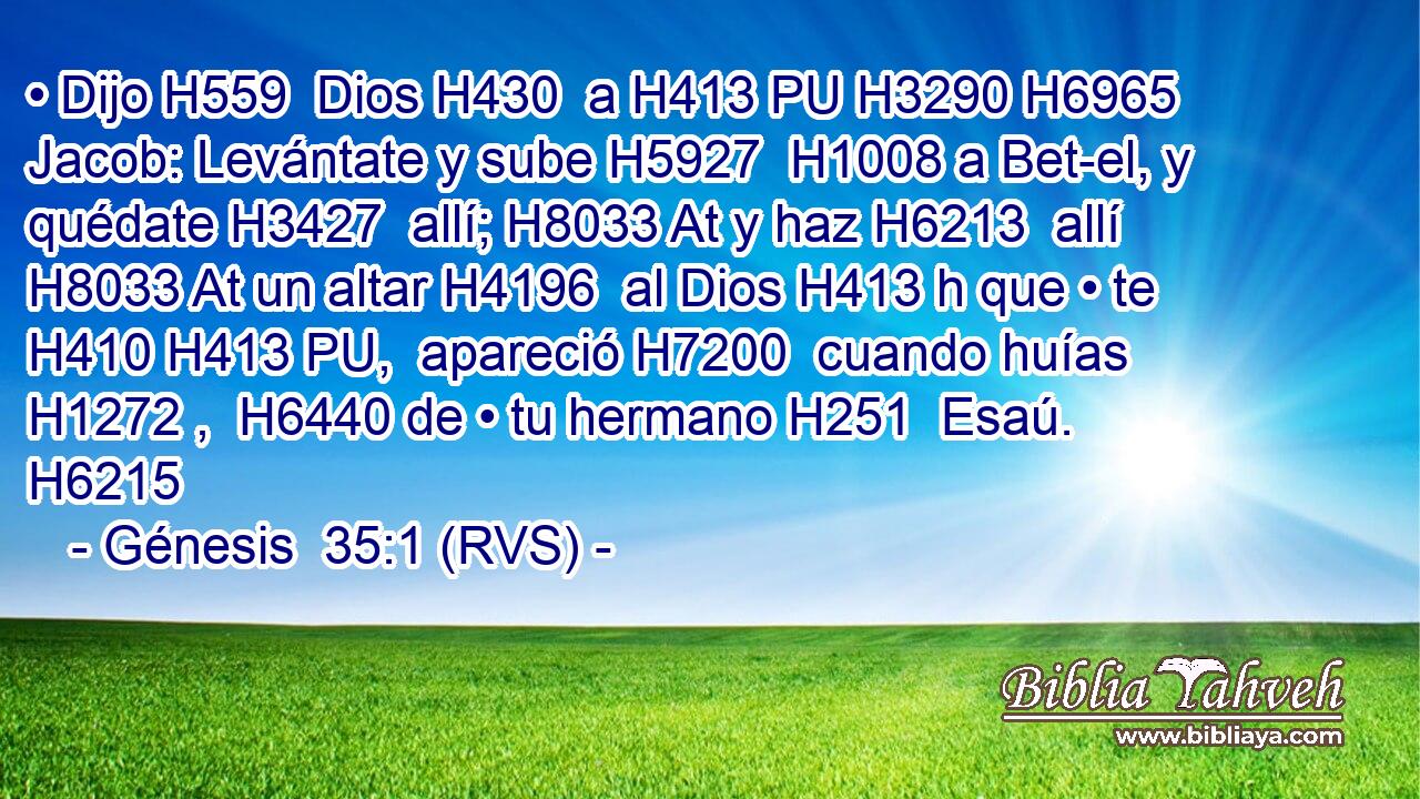 • Dijo H559  Dios H430  a H413 PU H3290 H6965 Jacob: Levántate y sube H5927  H1008 a Bet-el, y quédate H3427  allí; H8033 At y haz H6213  allí H8033 At un altar H4196  al Dios H413 h que • te H410 H413 PU,  apareció H7200  cuando huías H1272 ,  H6440 de • tu hermano H251  Esaú. H6215  