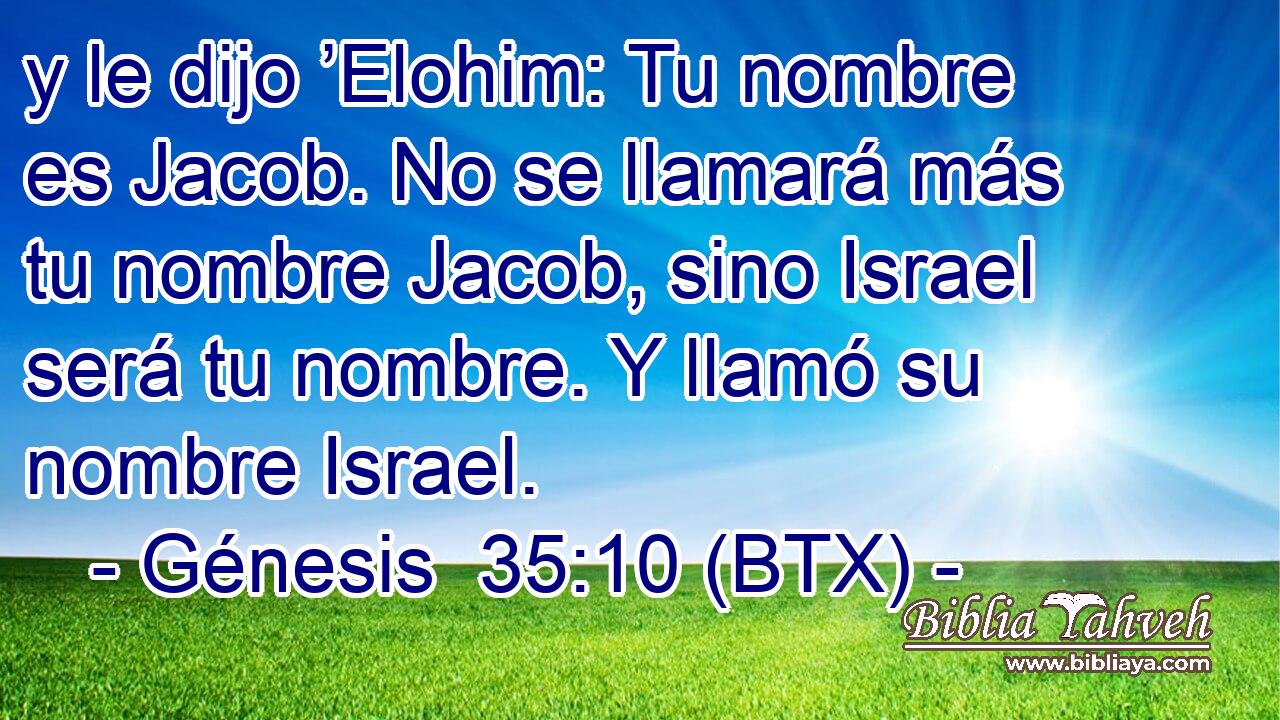 y le dijo ’Elohim: Tu nombre es Jacob. No se llamará más tu nombre Jacob, sino Israel será tu nombre. Y llamó su nombre Israel.