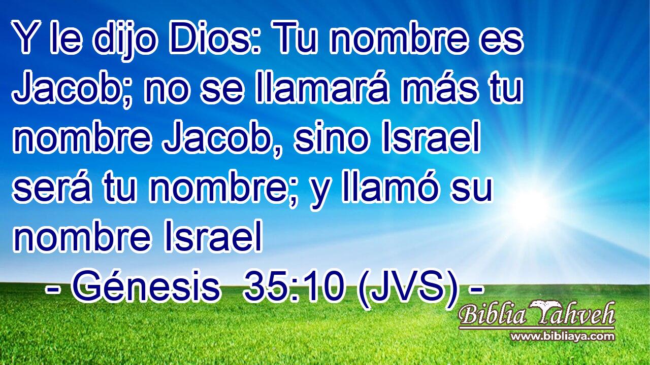 Y le dijo Dios: Tu nombre es Jacob; no se llamará más tu nombre Jacob, sino Israel será tu nombre; y llamó su nombre Israel