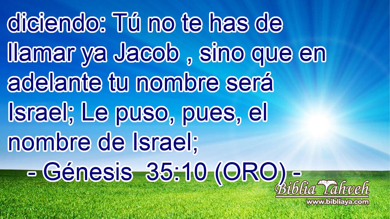  diciendo: Tú no te has de llamar ya Jacob , sino que en adelante tu nombre será Israel; Le puso, pues, el nombre de Israel; 