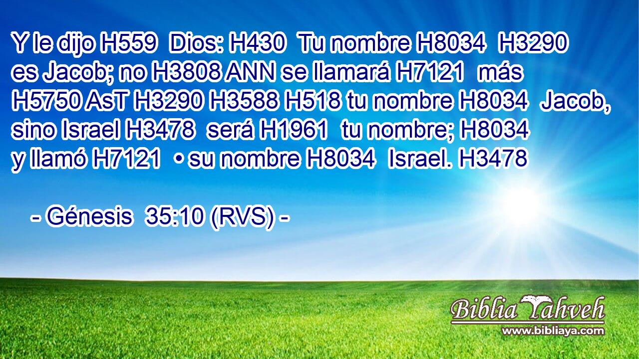 Y le dijo H559  Dios: H430  Tu nombre H8034  H3290 es Jacob; no H3808 ANN se llamará H7121  más H5750 AsT H3290 H3588 H518 tu nombre H8034  Jacob, sino Israel H3478  será H1961  tu nombre; H8034  y llamó H7121  • su nombre H8034  Israel. H3478  