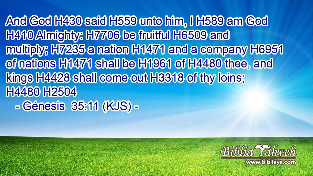 And God H430 said H559 unto him, I H589 am God H410 Almighty: H7706 be fruitful H6509 and multiply; H7235 a nation H1471 and a company H6951 of nations H1471 shall be H1961 of H4480 thee, and kings H4428 shall come out H3318 of thy loins; H4480 H2504