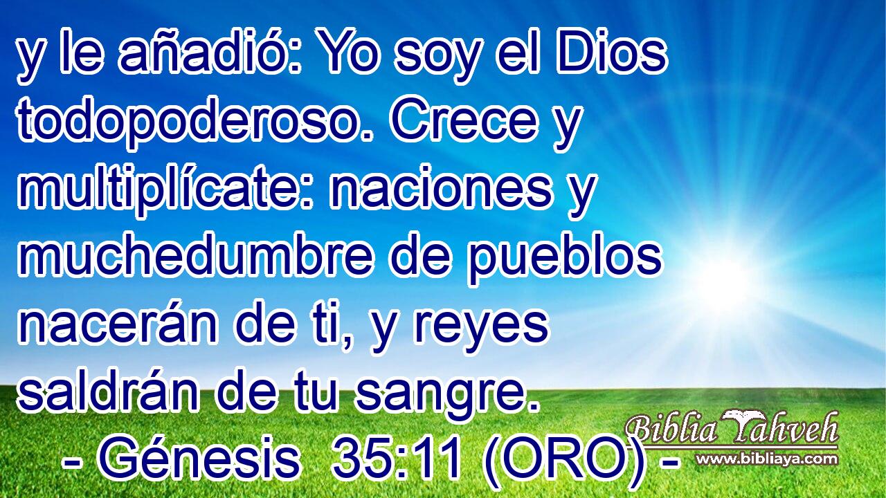  y le añadió: Yo soy el Dios todopoderoso. Crece y multiplícate: naciones y muchedumbre de pueblos nacerán de ti, y reyes saldrán de tu sangre. 