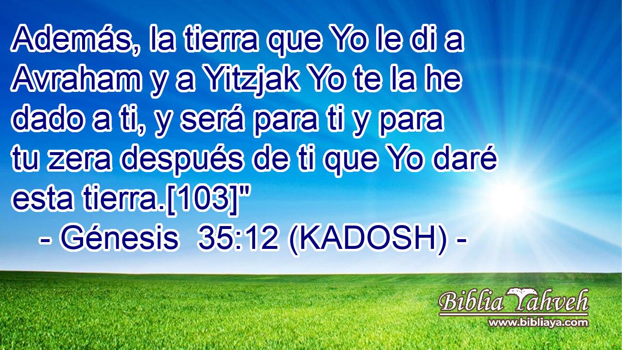  Además, la tierra que Yo le di a Avraham y a Yitzjak Yo te la he dado a ti, y será para ti y para tu zera después de ti que Yo daré esta tierra.[103]