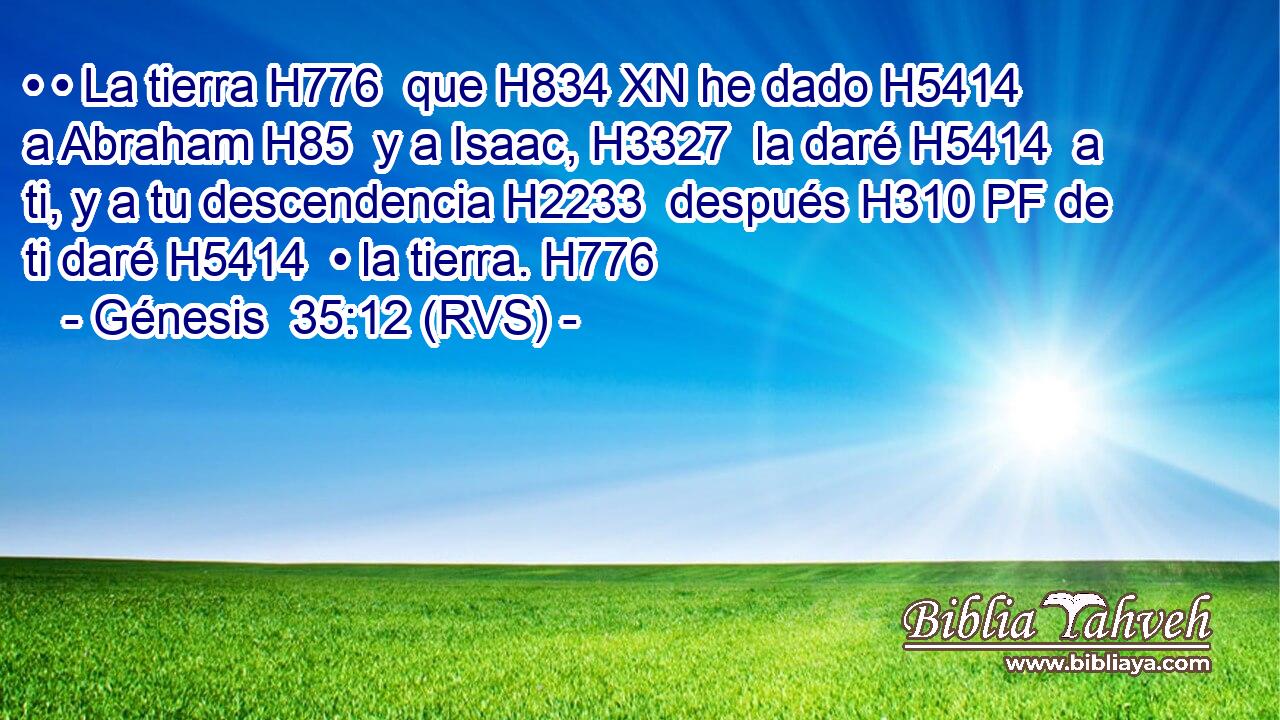 • • La tierra H776  que H834 XN he dado H5414  a Abraham H85  y a Isaac, H3327  la daré H5414  a ti, y a tu descendencia H2233  después H310 PF de ti daré H5414  • la tierra. H776  