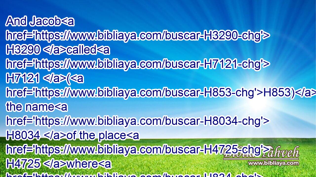 And Jacob H3290 called H7121 (H853) the name H8034 of the place H4725 where H834 God H430 spake H1696 with H854 him, Bethel.H1008