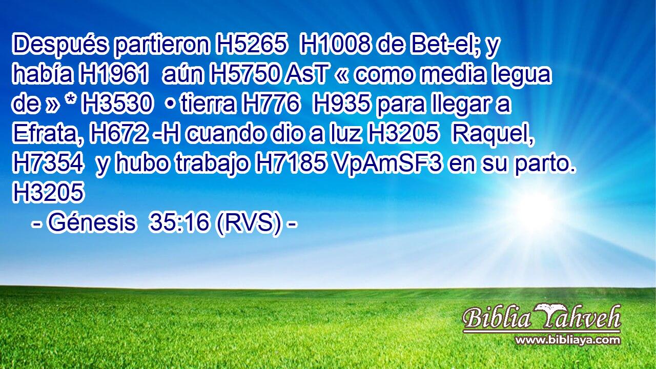 Después partieron H5265  H1008 de Bet-el; y había H1961  aún H5750 AsT « como media legua de » * H3530  • tierra H776  H935 para llegar a Efrata, H672 -H cuando dio a luz H3205  Raquel, H7354  y hubo trabajo H7185 VpAmSF3 en su parto. H3205  