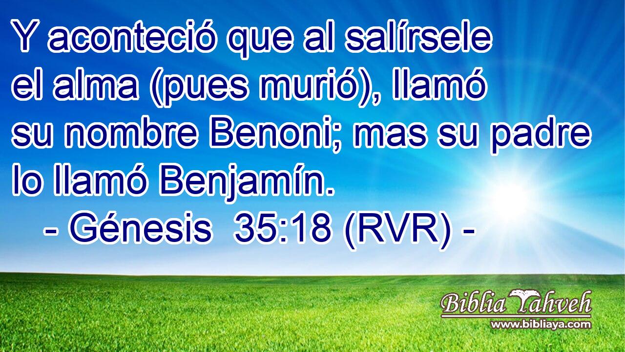 Y aconteció que al salírsele el alma (pues murió), llamó su nombre Benoni; mas su padre lo llamó Benjamín.
