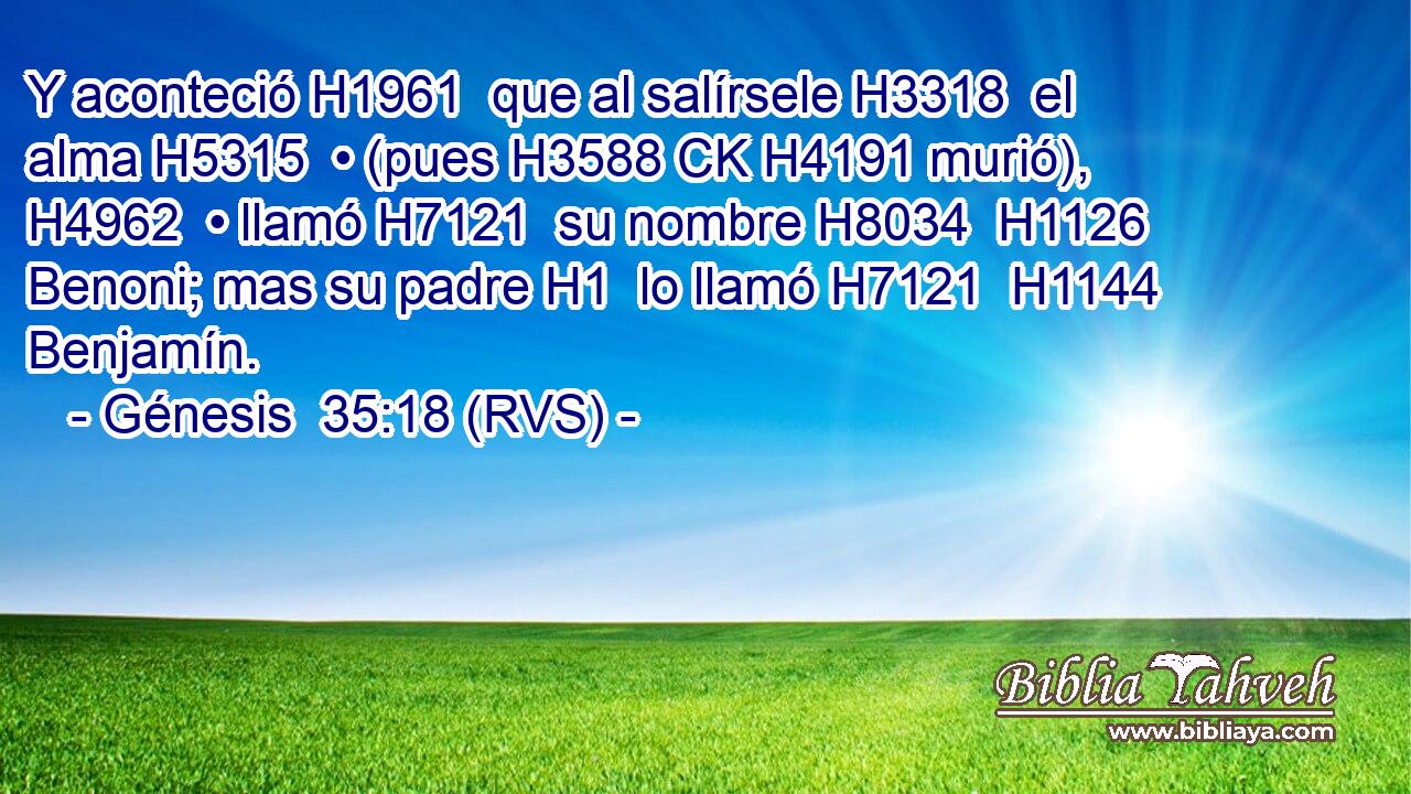 Y aconteció H1961  que al salírsele H3318  el alma H5315  • (pues H3588 CK H4191 murió), H4962  • llamó H7121  su nombre H8034  H1126 Benoni; mas su padre H1  lo llamó H7121  H1144 Benjamín. 