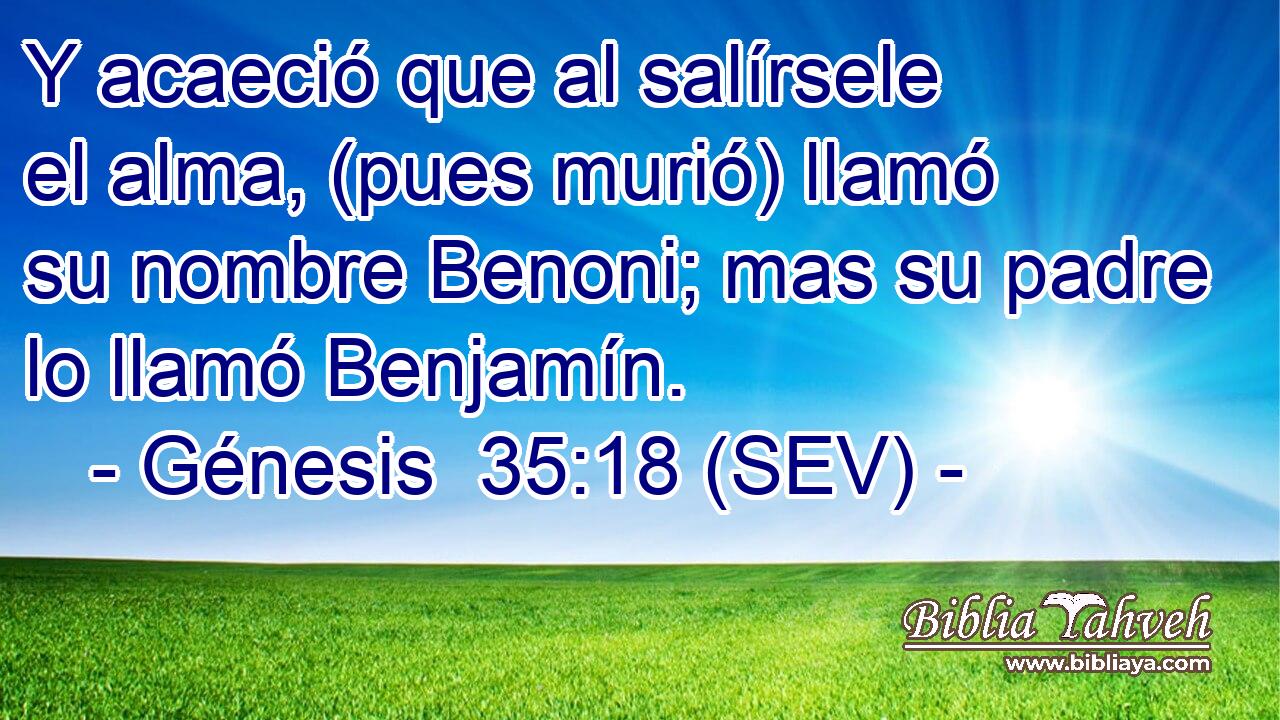 Y acaeció que al salírsele el alma, (pues murió) llamó su nombre Benoni; mas su padre lo llamó Benjamín.