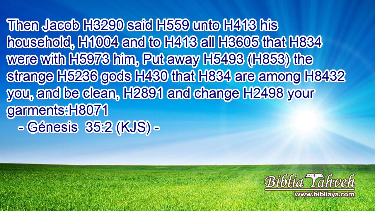Then Jacob H3290 said H559 unto H413 his household, H1004 and to H413 all H3605 that H834 were with H5973 him, Put away H5493 (H853) the strange H5236 gods H430 that H834 are among H8432 you, and be clean, H2891 and change H2498 your garments:H8071