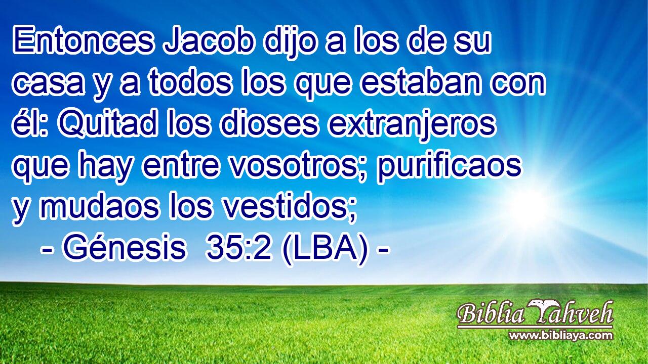Entonces Jacob dijo a los de su casa y a todos los que estaban con él: Quitad los dioses extranjeros que hay entre vosotros; purificaos y mudaos los vestidos;