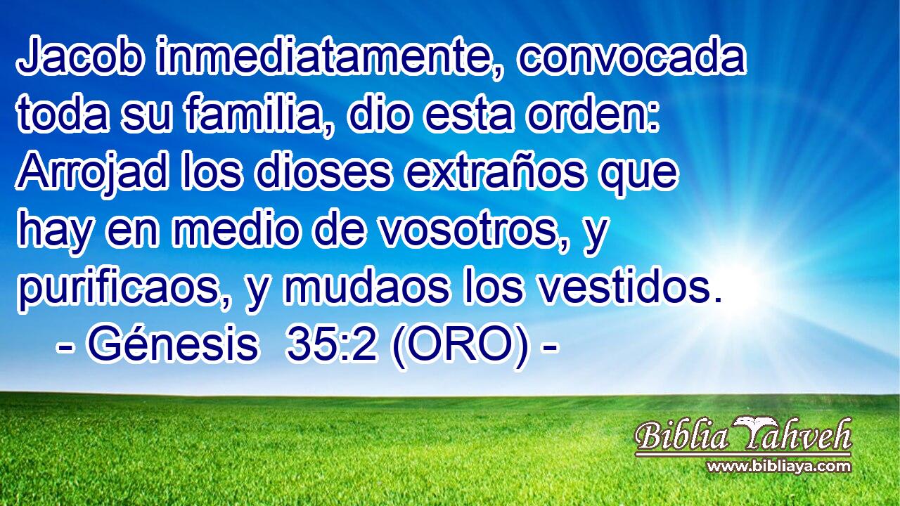  Jacob inmediatamente, convocada toda su familia, dio esta orden: Arrojad los dioses extraños que hay en medio de vosotros, y purificaos, y mudaos los vestidos. 
