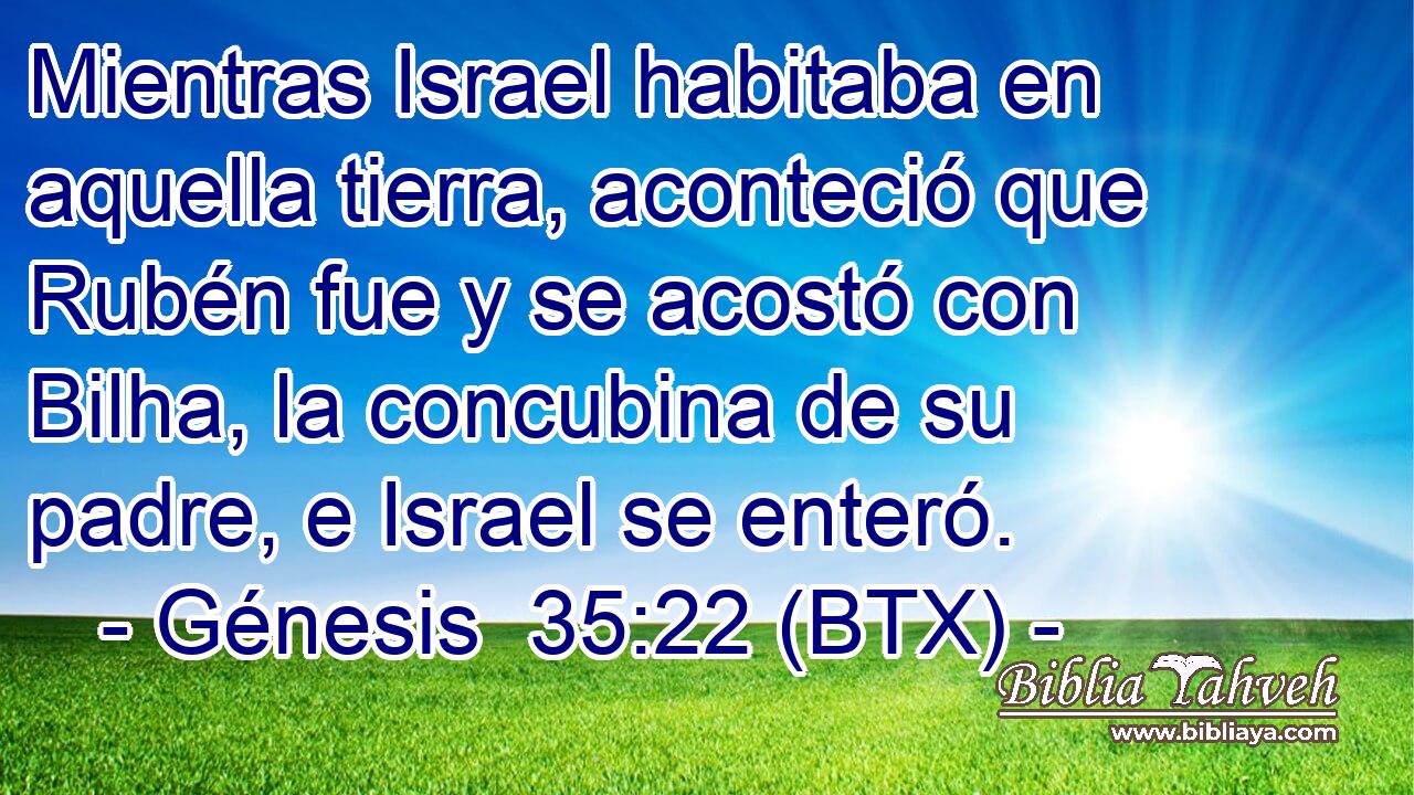Mientras Israel habitaba en aquella tierra, aconteció que Rubén fue y se acostó con Bilha, la concubina de su padre, e Israel se enteró.