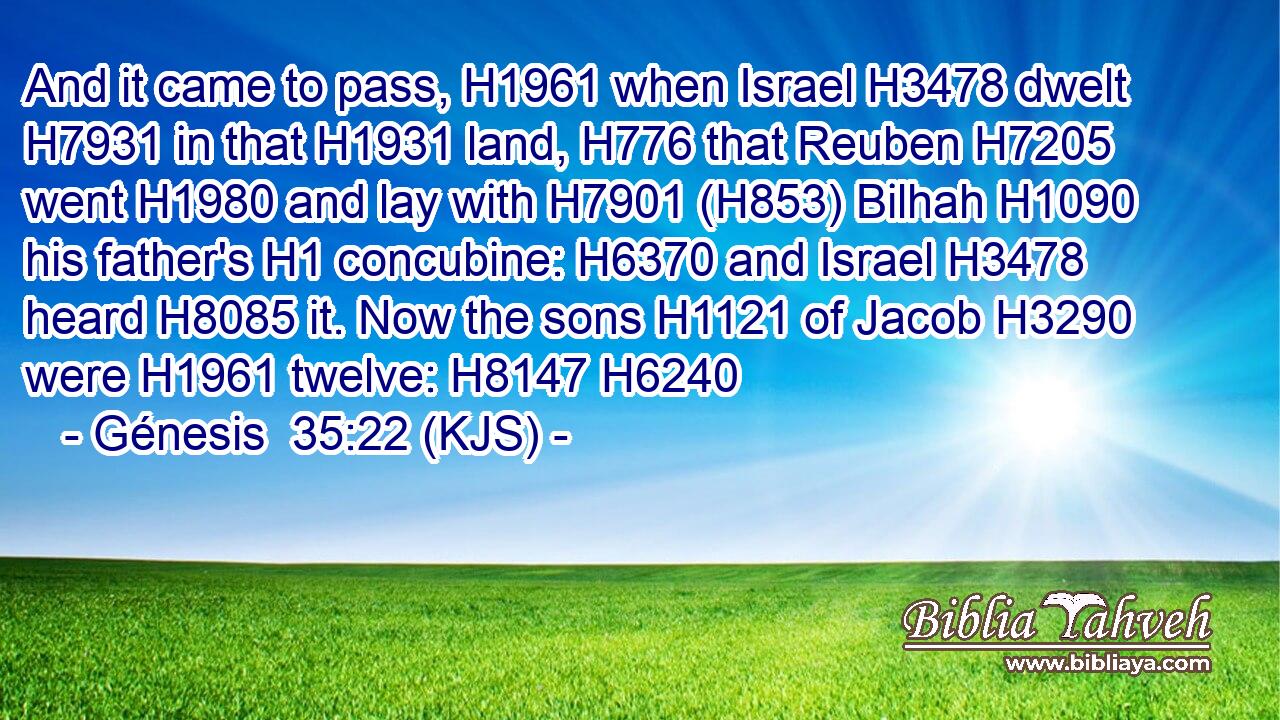 And it came to pass, H1961 when Israel H3478 dwelt H7931 in that H1931 land, H776 that Reuben H7205 went H1980 and lay with H7901 (H853) Bilhah H1090 his father's H1 concubine: H6370 and Israel H3478 heard H8085 it. Now the sons H1121 of Jacob H3290 were H1961 twelve: H8147 H6240
