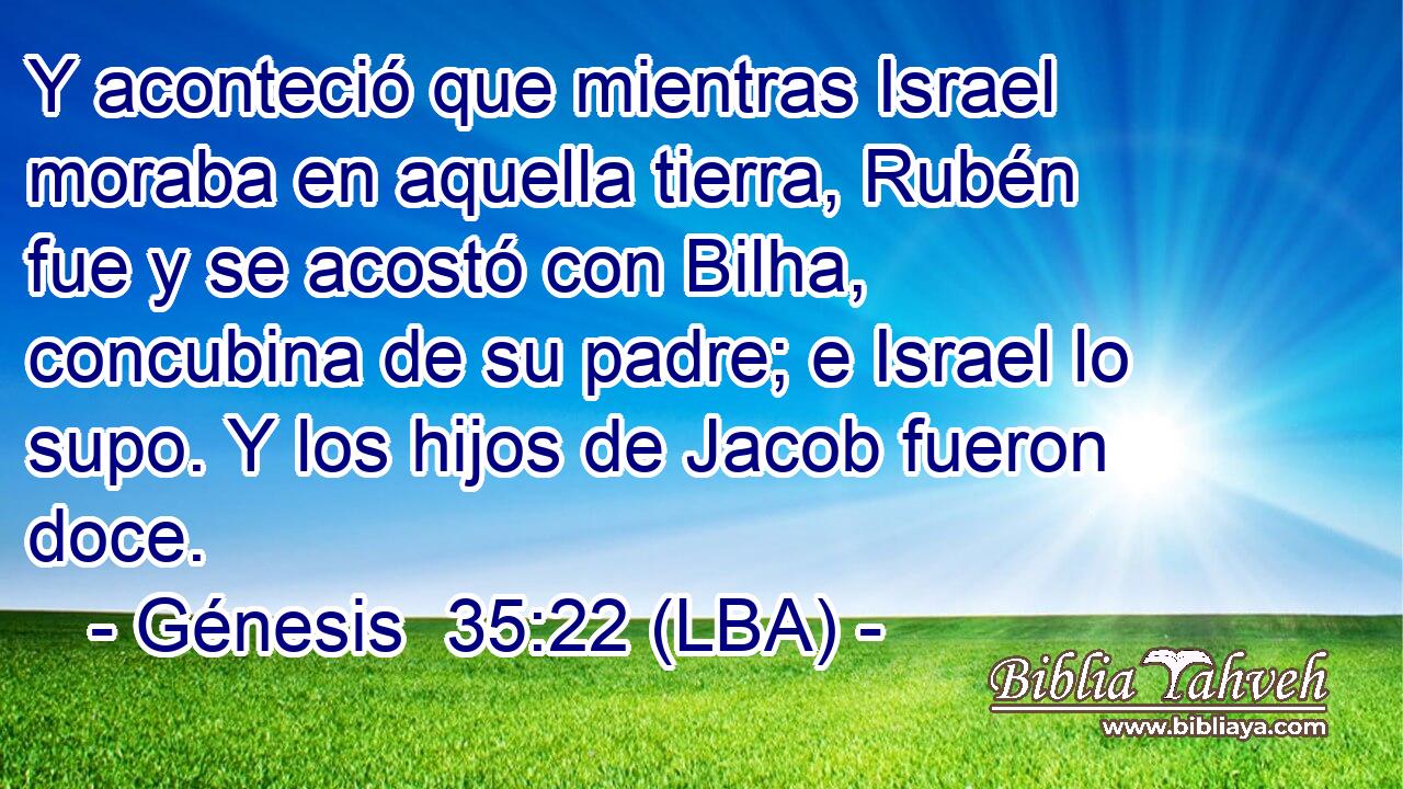 Y aconteció que mientras Israel moraba en aquella tierra, Rubén fue y se acostó con Bilha, concubina de su padre; e Israel lo supo. Y los hijos de Jacob fueron doce.