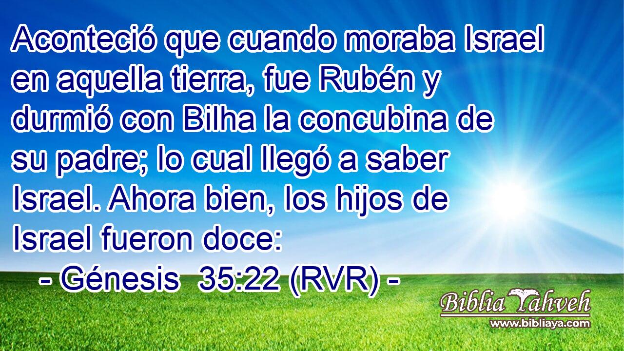 Aconteció que cuando moraba Israel en aquella tierra, fue Rubén y durmió con Bilha la concubina de su padre; lo cual llegó a saber Israel. Ahora bien, los hijos de Israel fueron doce: