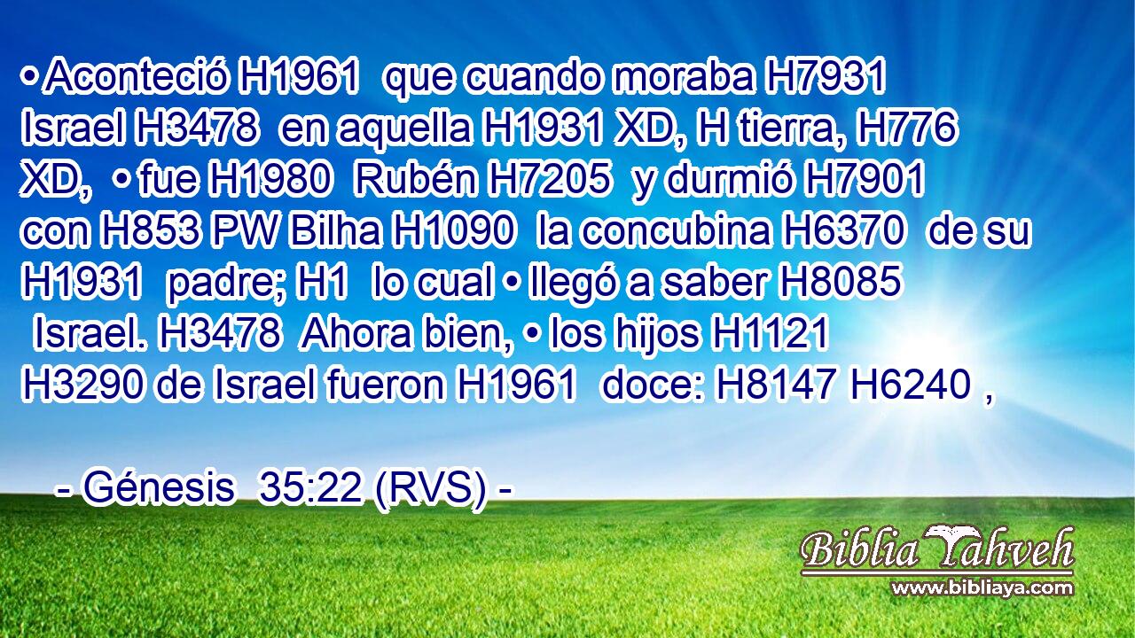 • Aconteció H1961  que cuando moraba H7931  Israel H3478  en aquella H1931 XD, H tierra, H776 XD,  • fue H1980  Rubén H7205  y durmió H7901  con H853 PW Bilha H1090  la concubina H6370  de su H1931  padre; H1  lo cual • llegó a saber H8085  Israel. H3478  Ahora bien, • los hijos H1121  H3290 de Israel fueron H1961  doce: H8147 H6240 ,  