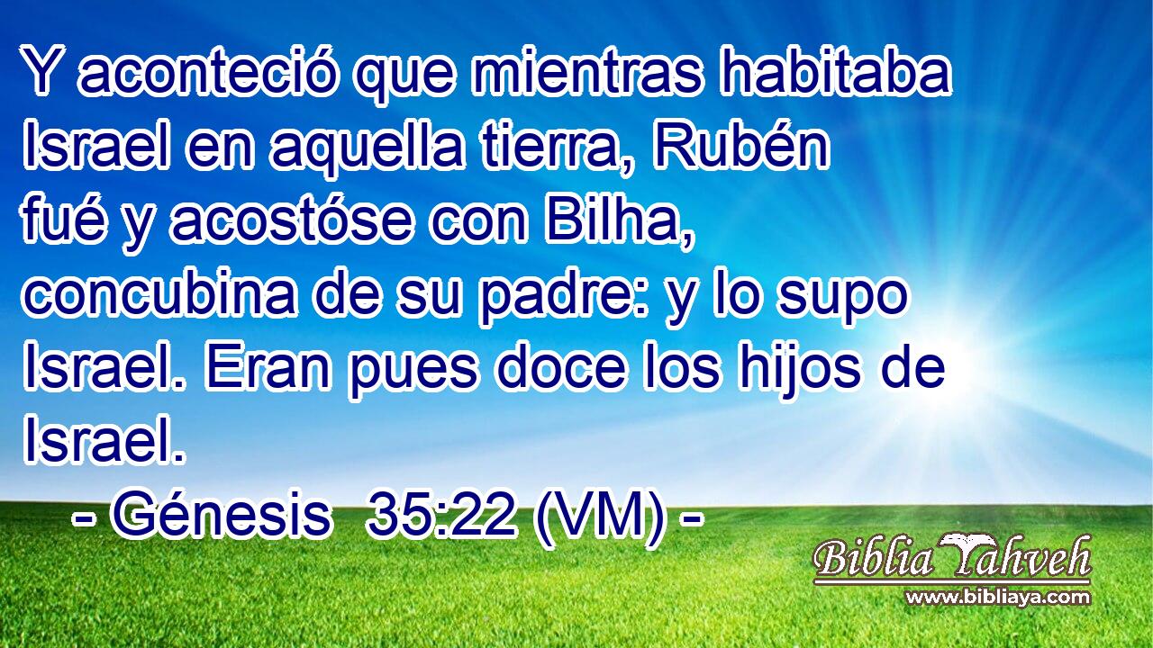  Y aconteció que mientras habitaba Israel en aquella tierra, Rubén fué y acostóse con Bilha, concubina de su padre: y lo supo Israel. Eran pues doce los hijos de Israel. 