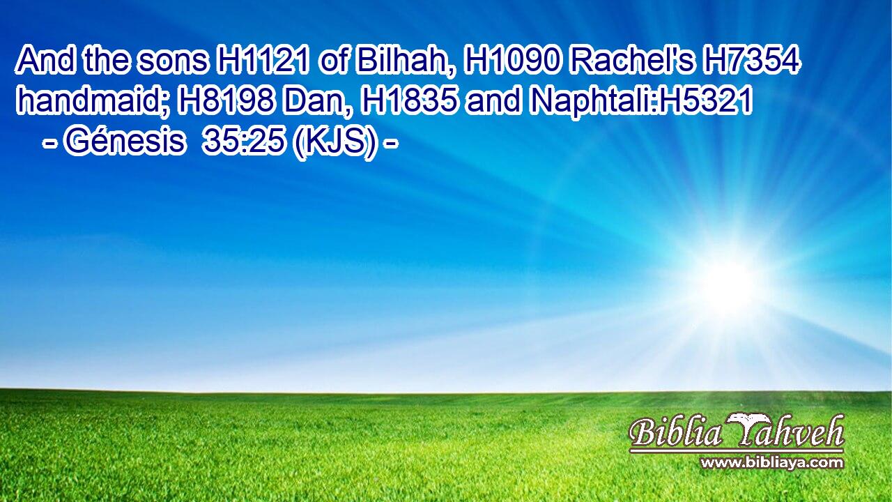 And the sons H1121 of Bilhah, H1090 Rachel's H7354 handmaid; H8198 Dan, H1835 and Naphtali:H5321
