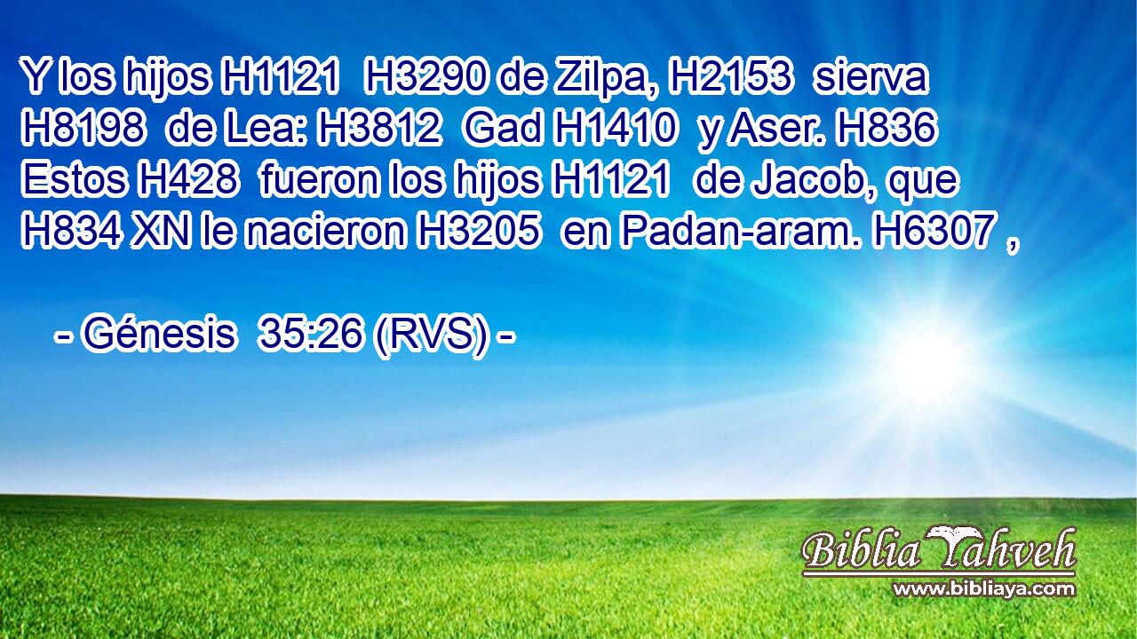 Y los hijos H1121  H3290 de Zilpa, H2153  sierva H8198  de Lea: H3812  Gad H1410  y Aser. H836  Estos H428  fueron los hijos H1121  de Jacob, que H834 XN le nacieron H3205  en Padan-aram. H6307 ,  