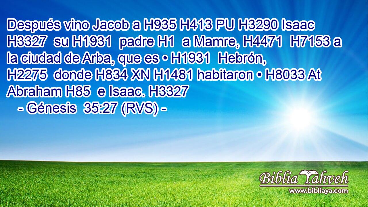 Después vino Jacob a H935 H413 PU H3290 Isaac H3327  su H1931  padre H1  a Mamre, H4471  H7153 a la ciudad de Arba, que es • H1931  Hebrón, H2275  donde H834 XN H1481 habitaron • H8033 At Abraham H85  e Isaac. H3327  