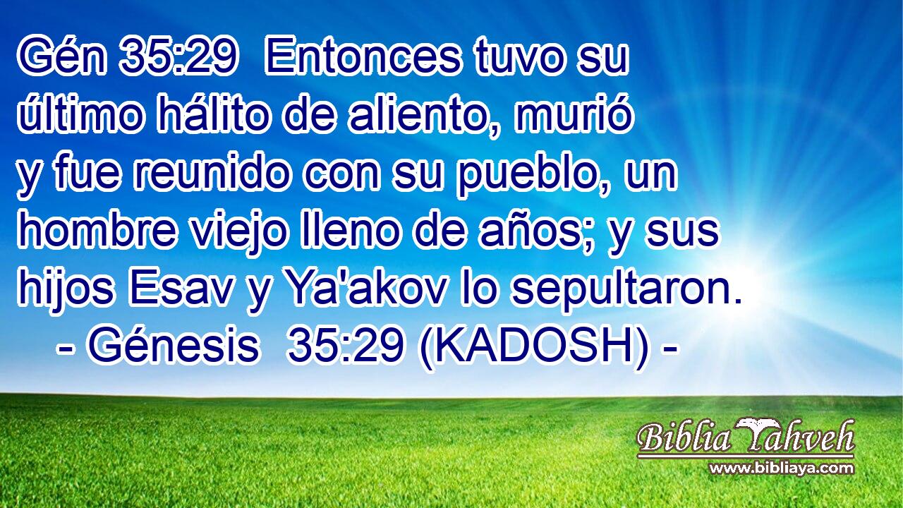  Entonces tuvo su último hálito de aliento, murió y fue reunido con su pueblo, un hombre viejo lleno de años; y sus hijos Esav y Ya'akov lo sepultaron. 
