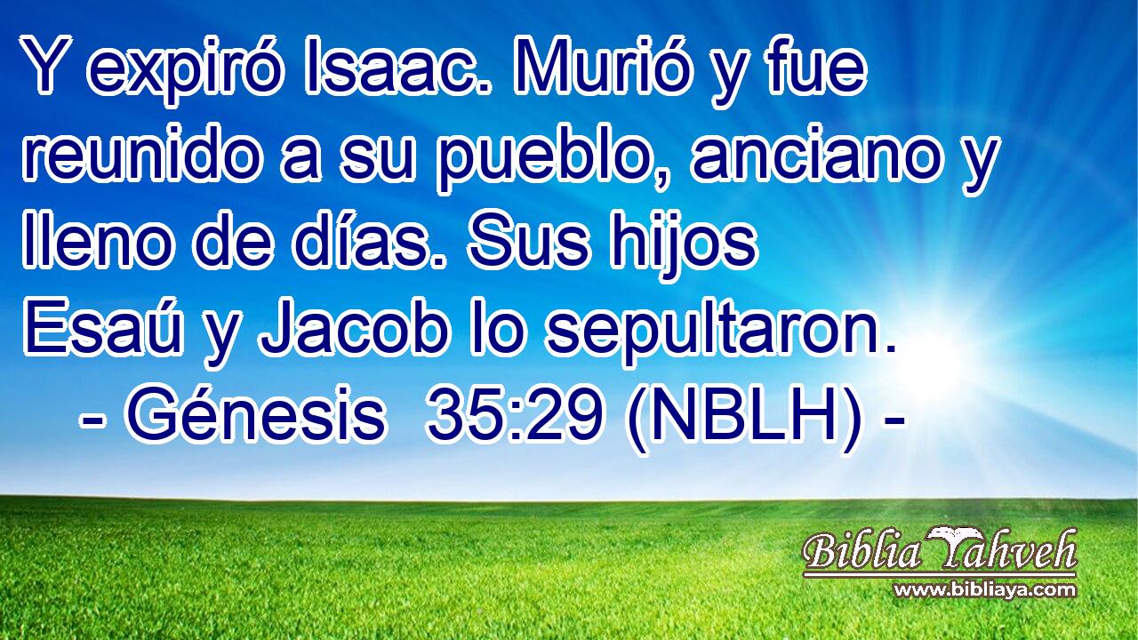 Y expiró Isaac. Murió y fue reunido a su pueblo, anciano y lleno de días. Sus hijos Esaú y Jacob lo sepultaron. 