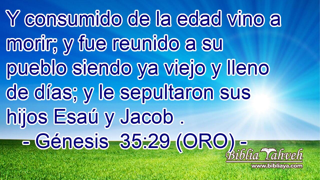  Y consumido de la edad vino a morir; y fue reunido a su pueblo siendo ya viejo y lleno de días; y le sepultaron sus hijos Esaú y Jacob . 