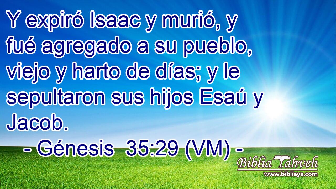  Y expiró Isaac y murió, y fué agregado a su pueblo, viejo y harto de días; y le sepultaron sus hijos Esaú y Jacob. 