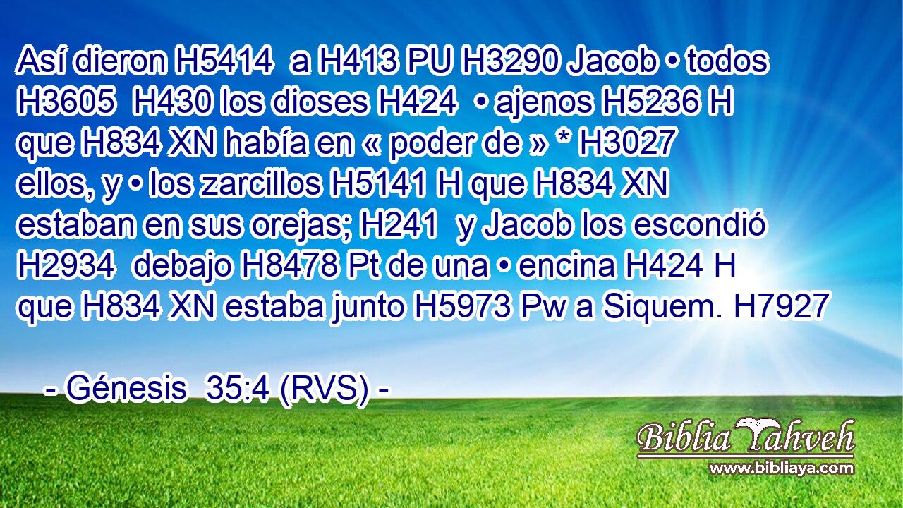 Así dieron H5414  a H413 PU H3290 Jacob • todos H3605  H430 los dioses H424  • ajenos H5236 H que H834 XN había en « poder de » * H3027  ellos, y • los zarcillos H5141 H que H834 XN estaban en sus orejas; H241  y Jacob los escondió H2934  debajo H8478 Pt de una • encina H424 H que H834 XN estaba junto H5973 Pw a Siquem. H7927  