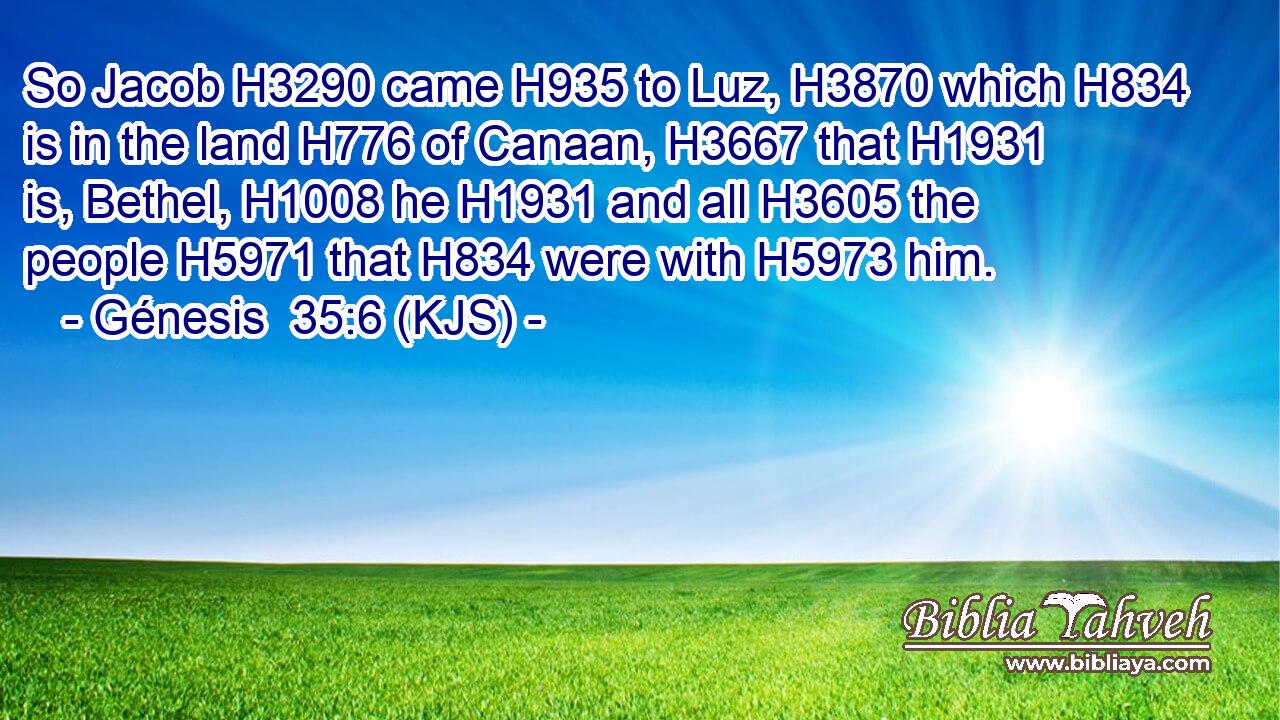 So Jacob H3290 came H935 to Luz, H3870 which H834 is in the land H776 of Canaan, H3667 that H1931 is, Bethel, H1008 he H1931 and all H3605 the people H5971 that H834 were with H5973 him.