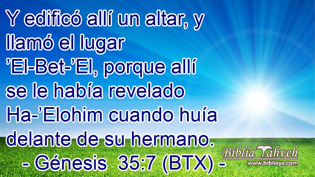 Y edificó allí un altar, y llamó el lugar ’El-Bet-’El, porque allí se le había revelado Ha-’Elohim cuando huía delante de su hermano.